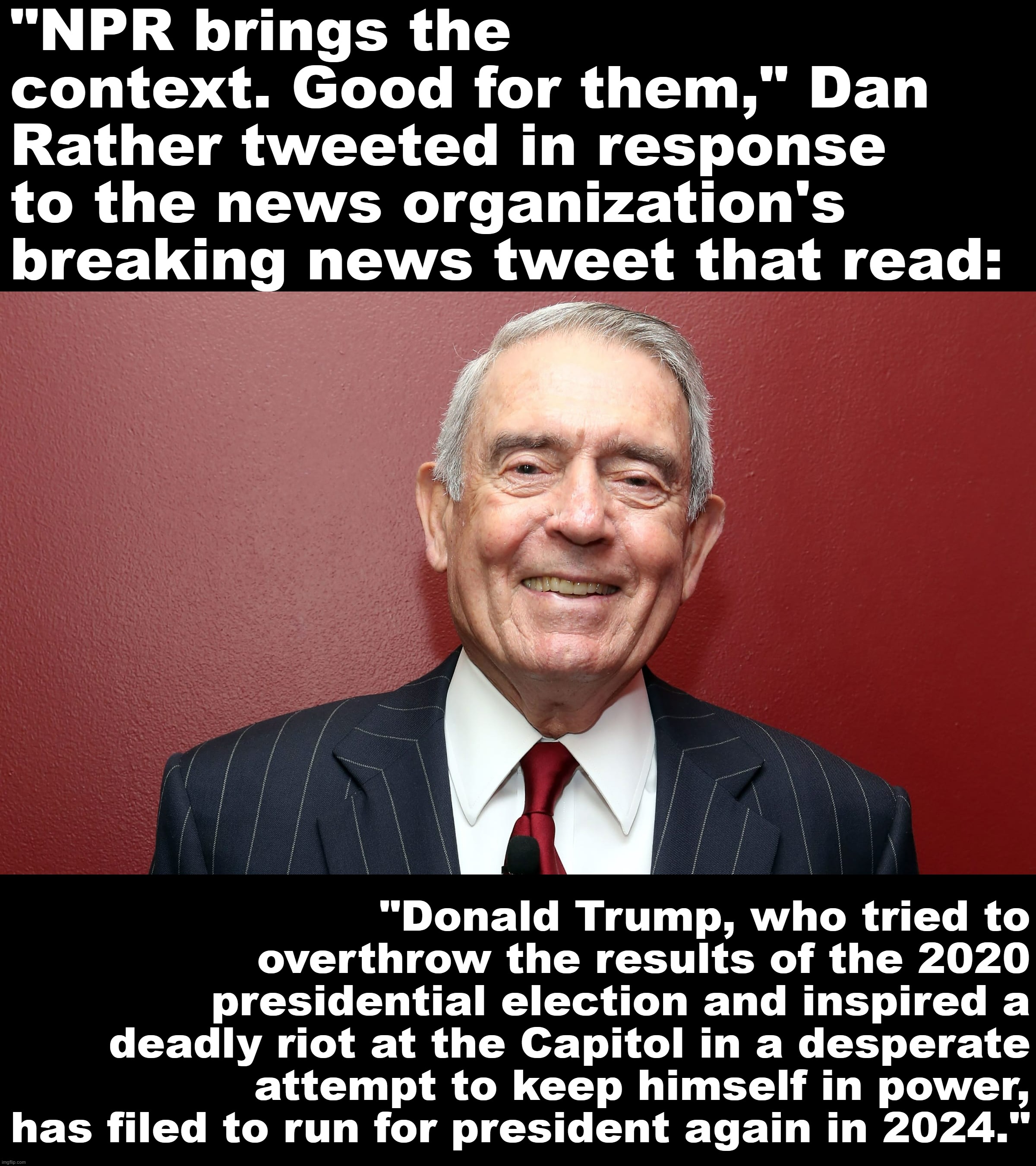 Based Dan Rather | "NPR brings the context. Good for them," Dan Rather tweeted in response to the news organization's breaking news tweet that read:; "Donald Trump, who tried to overthrow the results of the 2020 presidential election and inspired a deadly riot at the Capitol in a desperate attempt to keep himself in power, has filed to run for president again in 2024." | image tagged in dan rather,donald trump,trump,based,dan,rather | made w/ Imgflip meme maker