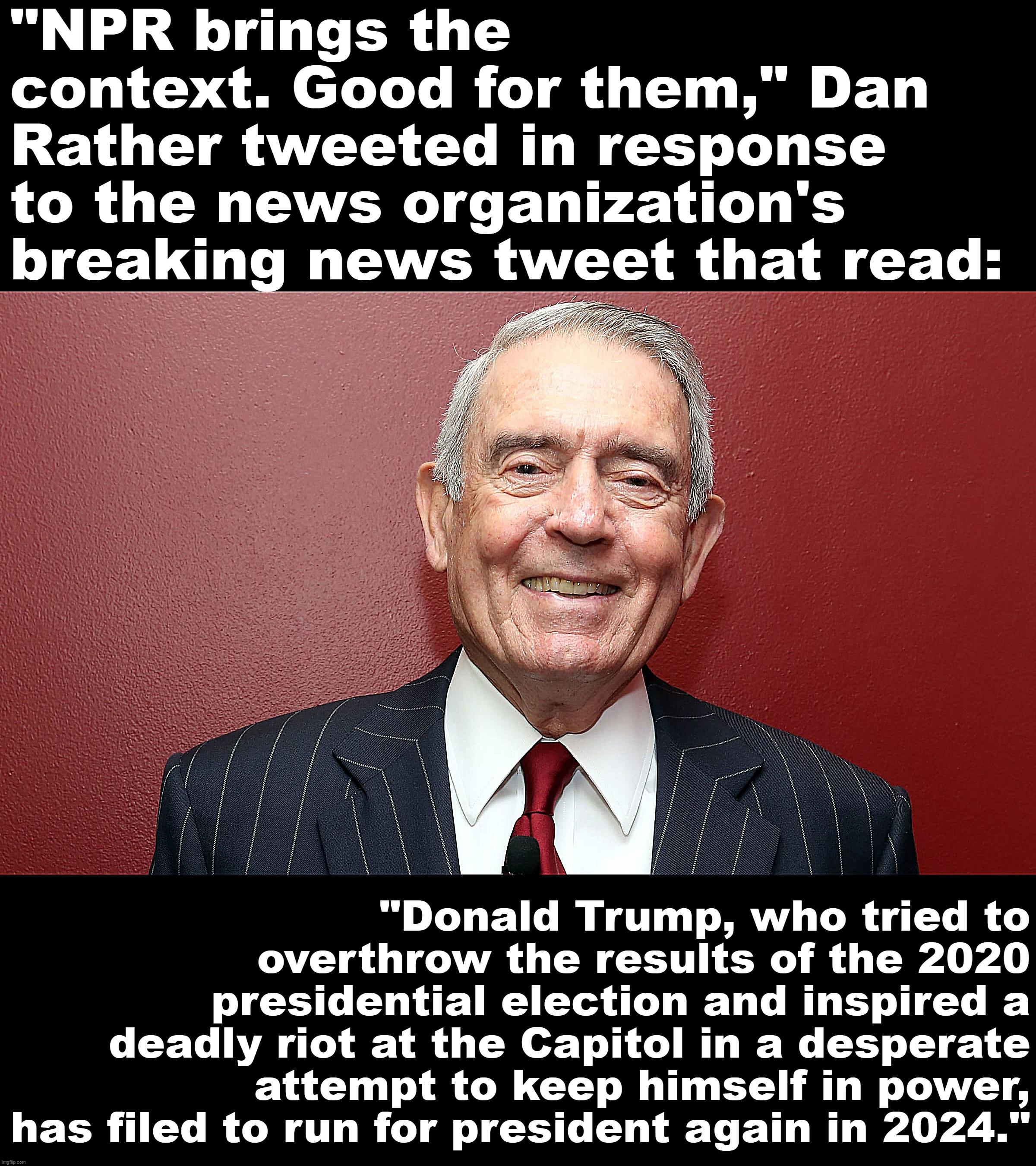 Based Dan Rather | "NPR brings the context. Good for them," Dan Rather tweeted in response to the news organization's breaking news tweet that read:; "Donald Trump, who tried to overthrow the results of the 2020 presidential election and inspired a deadly riot at the Capitol in a desperate attempt to keep himself in power, has filed to run for president again in 2024." | image tagged in dan rather | made w/ Imgflip meme maker