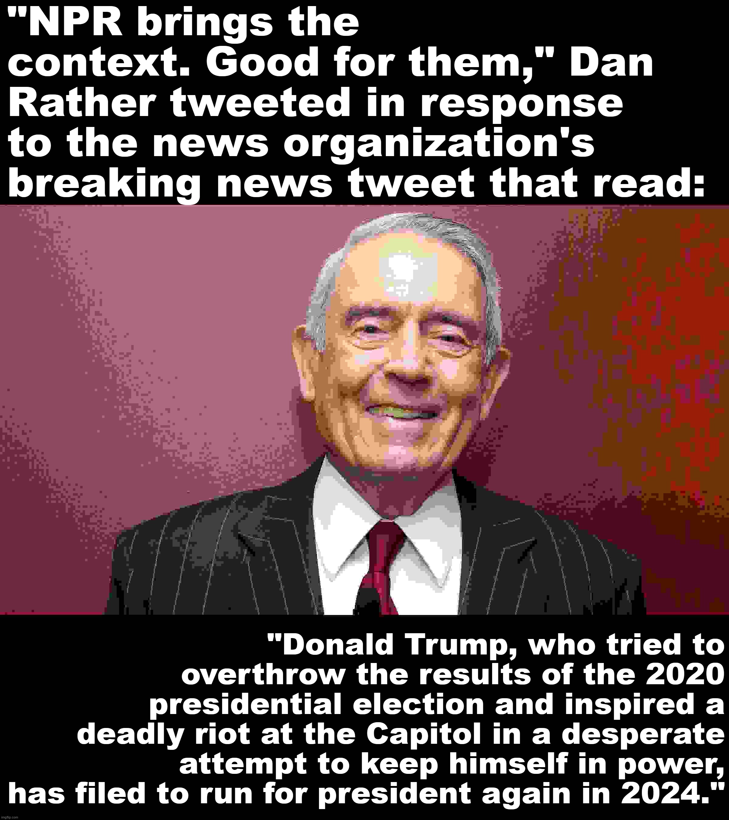 Based Dan Rather | "NPR brings the context. Good for them," Dan Rather tweeted in response to the news organization's breaking news tweet that read:; "Donald Trump, who tried to overthrow the results of the 2020 presidential election and inspired a deadly riot at the Capitol in a desperate attempt to keep himself in power, has filed to run for president again in 2024." | image tagged in dan rather | made w/ Imgflip meme maker