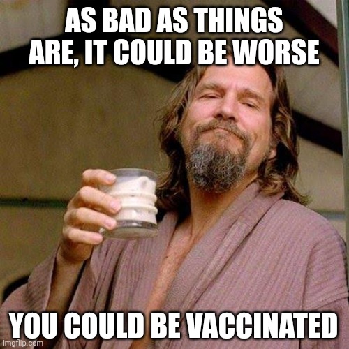 Just say'n. | AS BAD AS THINGS ARE, IT COULD BE WORSE; YOU COULD BE VACCINATED | image tagged in the dude | made w/ Imgflip meme maker