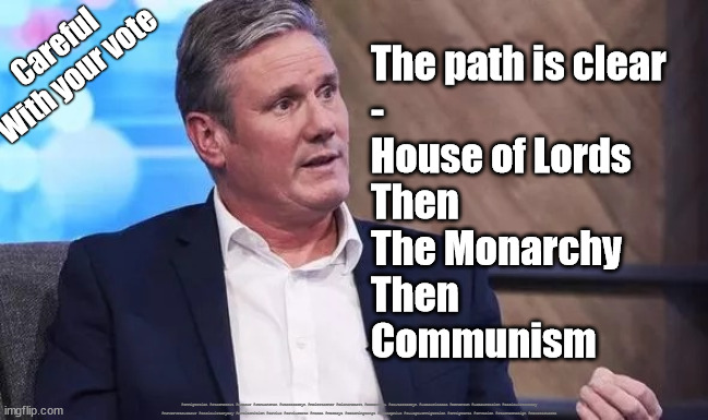 Starmer - House of Lords | Careful
With your vote; The path is clear
-
House of Lords
Then
The Monarchy
Then 
Communism; #Immigration #Starmerout #Labour #JonLansman #wearecorbyn #KeirStarmer #DianeAbbott #McDonnell #cultofcorbyn #labourisdead #Momentum #labourracism #socialistsunday #nevervotelabour #socialistanyday #Antisemitism #Savile #SavileGate #Paedo #Worboys #GroomingGangs #Paedophile #IllegalImmigration #Immigrants #Invasion #StarmerResign #HoursofLords | image tagged in starmer,starmerout getstarmerout,labourisdead,cultofcorbyn,house of lords,communist socialist | made w/ Imgflip meme maker