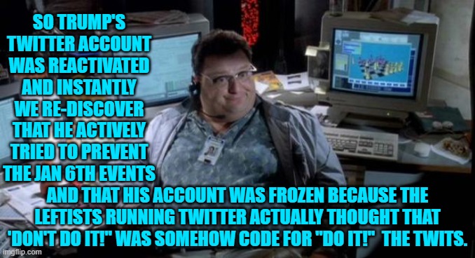 Yep . . . pretty much. | SO TRUMP'S TWITTER ACCOUNT WAS REACTIVATED AND INSTANTLY WE RE-DISCOVER THAT HE ACTIVELY TRIED TO PREVENT THE JAN 6TH EVENTS; AND THAT HIS ACCOUNT WAS FROZEN BECAUSE THE LEFTISTS RUNNING TWITTER ACTUALLY THOUGHT THAT 'DON'T DO IT!" WAS SOMEHOW CODE FOR "DO IT!"  THE TWITS. | image tagged in jurassic park | made w/ Imgflip meme maker