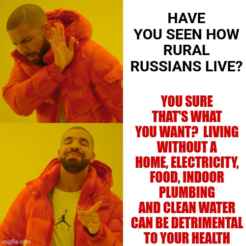 Pack Your Things And Go And Don't Let The Door Hit Ya Where The Good Lord Split Ya | HAVE YOU SEEN HOW RURAL RUSSIANS LIVE? YOU SURE THAT'S WHAT YOU WANT?  LIVING WITHOUT A HOME, ELECTRICITY, FOOD, INDOOR PLUMBING AND CLEAN WATER CAN BE DETRIMENTAL TO YOUR HEALTH | image tagged in memes,drake hotline bling,leave,move to russia,leave us alone,trumpublican morons | made w/ Imgflip meme maker