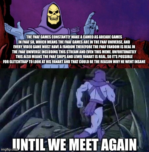 skeletor will return with more facts soon | THE FNAF GAMES CONSTANTLY MAKE A CAMEO AS ARCADE GAMES IN FNAF SB, WHICH MEANS THE FNAF GAMES ARE IN THE FNAF UNIVERSE, AND EVERY VIDEO GAME MUST HAVE A FANDOM THEREFORE THE FNAF FANDOM IS REAL IN THE FNAF UNIVERSE INCLUDING THIS STREAM AND EVEN THIS MEME. UNFORTUNATELY THIS ALSO MEANS THE FNAF SHIPS AND LEWD FANART IS REAL, SO IT'S POSSIBLE FOR GLITCHTRAP TO LOOK AT HIS FANART AND THAT COULD BE THE REASON WHY HE WENT INSANE; UNTIL WE MEET AGAIN | image tagged in he man skeleton advices | made w/ Imgflip meme maker