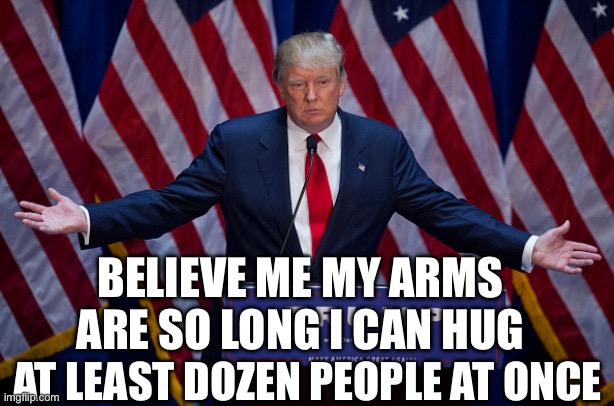 Donald Trump | BELIEVE ME MY ARMS ARE SO LONG I CAN HUG; AT LEAST DOZEN PEOPLE AT ONCE | image tagged in donald trump | made w/ Imgflip meme maker