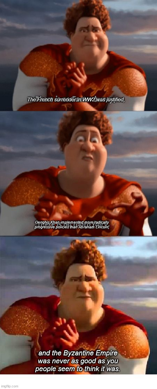 Probably my 3d most controversial opinion | The French surrender in WW2 was justified, Genghis Khan implemented more radically progressive policies than Abraham Lincoln, and the Byzantine Empire was never as good as you people seem to think it was. | image tagged in tighten megamind there is no ester bunny three panel | made w/ Imgflip meme maker