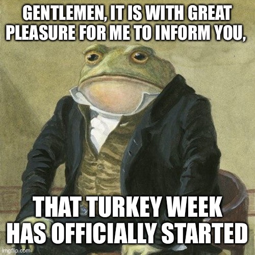 Gentlemen, it is with great pleasure to inform you that | GENTLEMEN, IT IS WITH GREAT PLEASURE FOR ME TO INFORM YOU, THAT TURKEY WEEK HAS OFFICIALLY STARTED | image tagged in gentlemen it is with great pleasure to inform you that | made w/ Imgflip meme maker