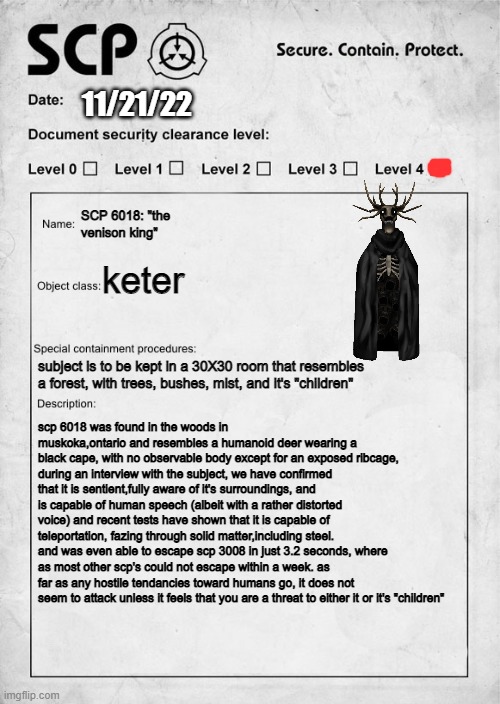 finally caught another SCP, hope you guys have fun containing it!-dr.bastarache | 11/21/22; SCP 6018: "the venison king"; keter; subject is to be kept in a 30X30 room that resembles a forest, with trees, bushes, mist, and it's "children"; scp 6018 was found in the woods in muskoka,ontario and resembles a humanoid deer wearing a black cape, with no observable body except for an exposed ribcage, during an interview with the subject, we have confirmed that it is sentient,fully aware of it's surroundings, and is capable of human speech (albeit with a rather distorted voice) and recent tests have shown that it is capable of teleportation, fazing through solid matter,including steel. and was even able to escape scp 3008 in just 3.2 seconds, where as most other scp's could not escape within a week. as far as any hostile tendancies toward humans go, it does not seem to attack unless it feels that you are a threat to either it or it's "children" | image tagged in scp document,scp,top secret,keter,contain it asap | made w/ Imgflip meme maker