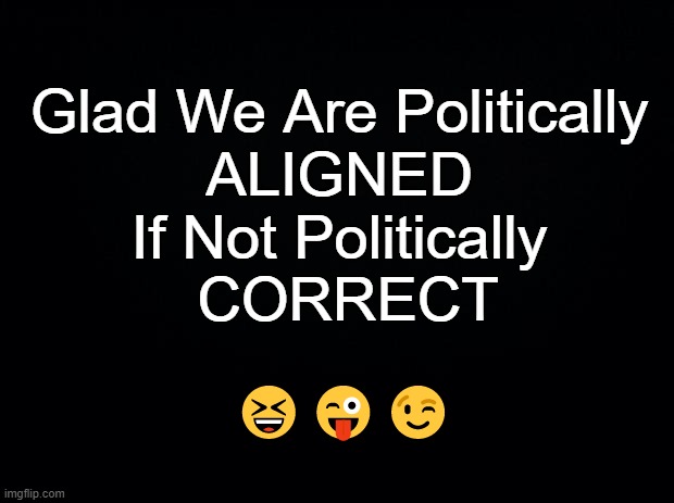 Black background | Glad We Are Politically 
ALIGNED 
If Not Politically 
CORRECT ??? | image tagged in black background | made w/ Imgflip meme maker