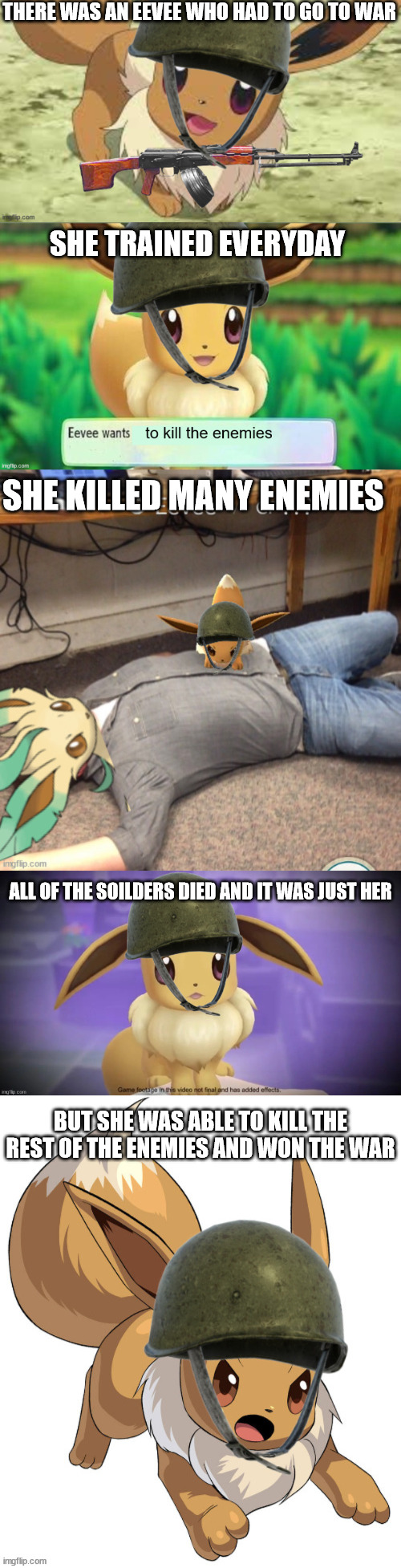 eevee | THERE WAS AN EEVEE WHO HAD TO GO TO WAR; SHE TRAINED EVERYDAY; SHE KILLED MANY ENEMIES; ALL OF THE SOILDERS DIED AND IT WAS JUST HER; BUT SHE WAS ABLE TO KILL THE REST OF THE ENEMIES AND WON THE WAR | made w/ Imgflip meme maker