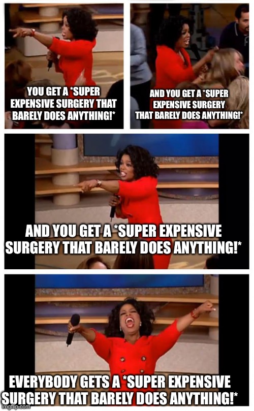 Doctors be like | YOU GET A *SUPER EXPENSIVE SURGERY THAT BARELY DOES ANYTHING!*; AND YOU GET A *SUPER EXPENSIVE SURGERY THAT BARELY DOES ANYTHING!*; AND YOU GET A *SUPER EXPENSIVE SURGERY THAT BARELY DOES ANYTHING!*; EVERYBODY GETS A *SUPER EXPENSIVE SURGERY THAT BARELY DOES ANYTHING!* | image tagged in memes,oprah you get a car everybody gets a car | made w/ Imgflip meme maker