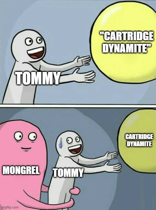 English story meme | "CARTRIDGE DYNAMITE"; TOMMY; CARTRIDGE
DYNAMITE; MONGREL; TOMMY | image tagged in memes,running away balloon | made w/ Imgflip meme maker