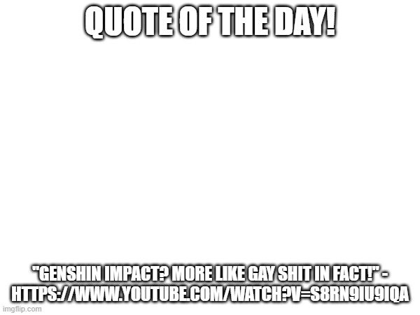 https://www.youtube.com/watch?v=S8Rn9Iu9IqA so it's easier to search up, unsubmitted #1 | QUOTE OF THE DAY! "GENSHIN IMPACT? MORE LIKE GAY SHIT IN FACT!" -
HTTPS://WWW.YOUTUBE.COM/WATCH?V=S8RN9IU9IQA | image tagged in quote of the day,quote,genshin impact,funny | made w/ Imgflip meme maker