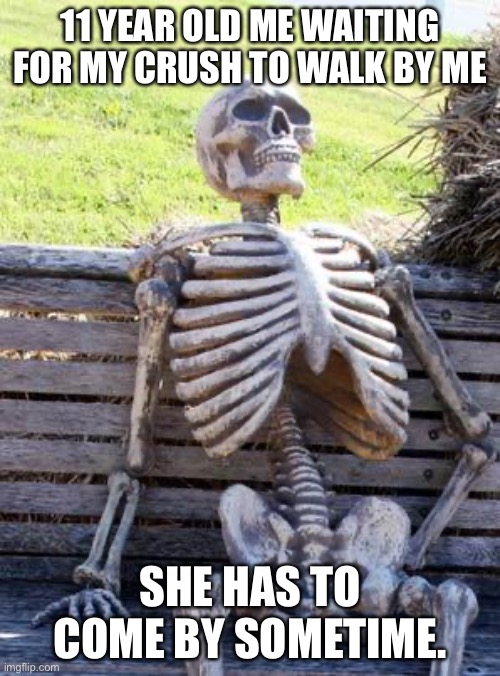 Waiting Skeleton Meme | 11 YEAR OLD ME WAITING FOR MY CRUSH TO WALK BY ME; SHE HAS TO COME BY SOMETIME. | image tagged in memes,waiting skeleton | made w/ Imgflip meme maker