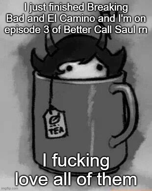 Perfection | I just finished Breaking Bad and El Camino and I'm on episode 3 of Better Call Saul rn; I fucking love all of them | image tagged in kanaya in my tea | made w/ Imgflip meme maker