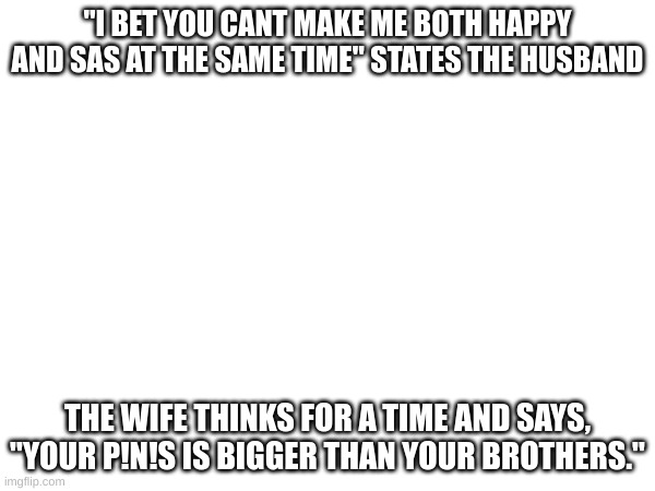 funny joke | "I BET YOU CANT MAKE ME BOTH HAPPY AND SAS AT THE SAME TIME" STATES THE HUSBAND; THE WIFE THINKS FOR A TIME AND SAYS, "YOUR P!N!S IS BIGGER THAN YOUR BROTHERS." | image tagged in funny memes,funny,fun,flip,friends | made w/ Imgflip meme maker