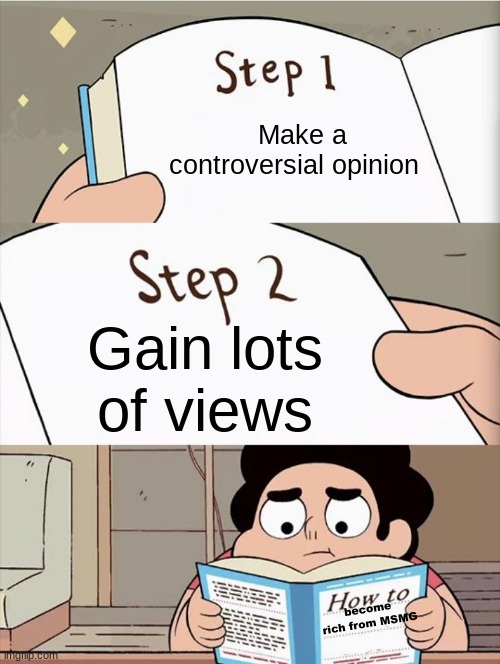 Step 1 Step 1 | Make a controversial opinion; Gain lots of views; become rich from MSMG | image tagged in step 1 step 1 | made w/ Imgflip meme maker