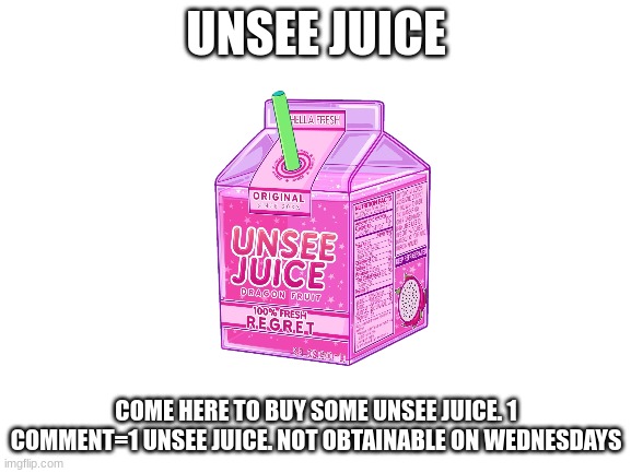 Unsee juice | UNSEE JUICE; COME HERE TO BUY SOME UNSEE JUICE. 1 COMMENT=1 UNSEE JUICE. NOT OBTAINABLE ON WEDNESDAYS | image tagged in blank white template | made w/ Imgflip meme maker