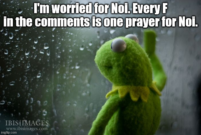 kermit window | I'm worried for Noi. Every F in the comments is one prayer for Noi. | image tagged in kermit window | made w/ Imgflip meme maker