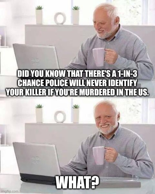 Im scared now | DID YOU KNOW THAT THERE'S A 1-IN-3 CHANCE POLICE WILL NEVER IDENTIFY YOUR KILLER IF YOU'RE MURDERED IN THE US. WHAT? | image tagged in memes,hide the pain harold,what if i told you,funny | made w/ Imgflip meme maker