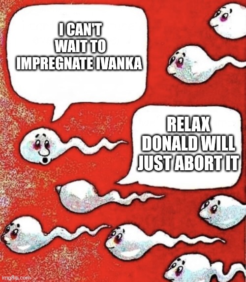 Sperm talk | I CAN'T WAIT TO IMPREGNATE IVANKA RELAX DONALD WILL JUST ABORT IT | image tagged in sperm talk | made w/ Imgflip meme maker