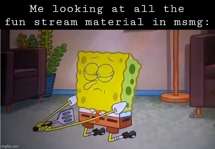 Commit spatula | Me looking at all the fun stream material in msmg: | image tagged in commit spatula | made w/ Imgflip meme maker