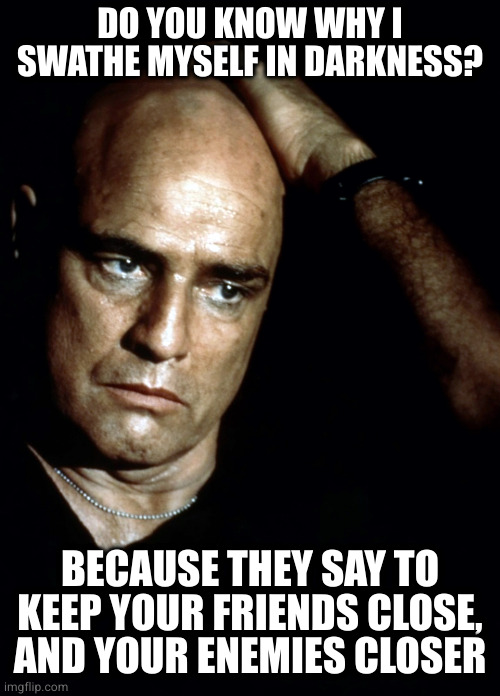 You must make a friend of horror. Horror and moral terror are your friends. If they are not, then they are enemies to be feared. | DO YOU KNOW WHY I SWATHE MYSELF IN DARKNESS? BECAUSE THEY SAY TO KEEP YOUR FRIENDS CLOSE, AND YOUR ENEMIES CLOSER | image tagged in brando apocalypse now | made w/ Imgflip meme maker