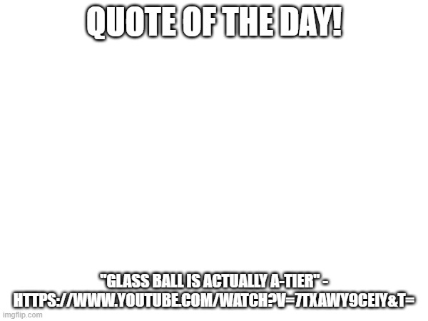 Quote of le da! https://www.youtube.com/watch?v=7TXAwY9CeIY&t= | QUOTE OF THE DAY! "GLASS BALL IS ACTUALLY A-TIER" - HTTPS://WWW.YOUTUBE.COM/WATCH?V=7TXAWY9CEIY&T= | image tagged in quotes,quote,quote of the day,funny,dougdoug | made w/ Imgflip meme maker