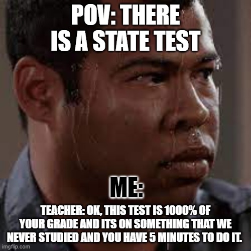 state tests be like | POV: THERE IS A STATE TEST; ME:; TEACHER: OK, THIS TEST IS 1000% OF YOUR GRADE AND ITS ON SOMETHING THAT WE NEVER STUDIED AND YOU HAVE 5 MINUTES TO DO IT. | image tagged in sweat | made w/ Imgflip meme maker