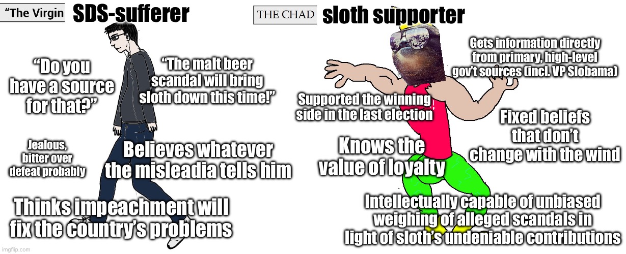 Virgin and Chad | SDS-sufferer; sloth supporter; Gets information directly from primary, high-level gov’t sources (incl. VP Slobama); “Do you have a source for that?”; “The malt beer scandal will bring sloth down this time!”; Fixed beliefs that don’t change with the wind; Supported the winning side in the last election; Jealous, bitter over defeat probably; Knows the value of loyalty; Believes whatever the misleadia tells him; Intellectually capable of unbiased weighing of alleged scandals in light of sloth’s undeniable contributions; Thinks impeachment will fix the country’s problems | image tagged in virgin and chad | made w/ Imgflip meme maker