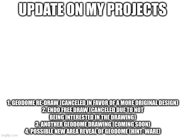 News | UPDATE ON MY PROJECTS; 1. GEODOME RE-DRAW (CANCELED IN FAVOR OF A MORE ORIGINAL DESIGN)

2. ENDO FREE DRAW (CANCELED DUE TO NOT BEING INTERESTED IN THE DRAWING)
3. ANOTHER GEODOME DRAWING (COMING SOON)
4. POSSIBLE NEW AREA REVEAL OF GEODOME (HINT: WARE) | made w/ Imgflip meme maker