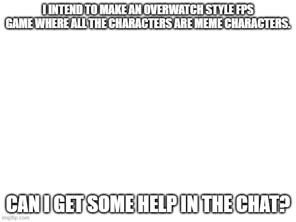 great idea | I INTEND TO MAKE AN OVERWATCH STYLE FPS GAME WHERE ALL THE CHARACTERS ARE MEME CHARACTERS. CAN I GET SOME HELP IN THE CHAT? | image tagged in help,fps,memes | made w/ Imgflip meme maker