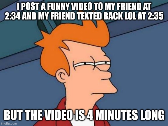 Futurama Fry Meme | I POST A FUNNY VIDEO TO MY FRIEND AT 2:34 AND MY FRIEND TEXTED BACK LOL AT 2:35; BUT THE VIDEO IS 4 MINUTES LONG | image tagged in memes,futurama fry | made w/ Imgflip meme maker