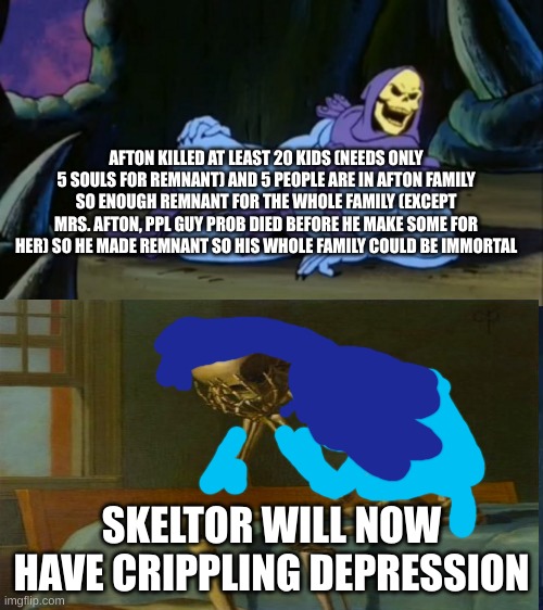 perhaps i treated him too harshly... | AFTON KILLED AT LEAST 20 KIDS (NEEDS ONLY 5 SOULS FOR REMNANT) AND 5 PEOPLE ARE IN AFTON FAMILY SO ENOUGH REMNANT FOR THE WHOLE FAMILY (EXCEPT MRS. AFTON, PPL GUY PROB DIED BEFORE HE MAKE SOME FOR HER) SO HE MADE REMNANT SO HIS WHOLE FAMILY COULD BE IMMORTAL; SKELTOR WILL NOW HAVE CRIPPLING DEPRESSION | image tagged in depression,fnaf,william afton,afton family | made w/ Imgflip meme maker