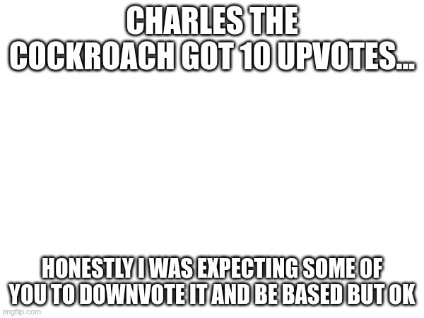 CHARLES THE COCKROACH GOT 10 UPVOTES... HONESTLY I WAS EXPECTING SOME OF YOU TO DOWNVOTE IT AND BE BASED BUT OK | made w/ Imgflip meme maker