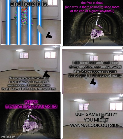part 3: the entity | and here it is. the f*ck is that?
(and why is there an unfurnished room at the end of a giant labyrinth?); I did some research and none of my machines can analyse what it is. My best guess is some sort of glitch in the fabric of reality. this room materialized when this creature did. Now if I try to take it anywhere else, it'll probably destroy the lab. Seems like it's only comfortable here. WTF??? E-EVERYTHINGS S-S-SHAKING! UUH SAMETHYST?? YOU MIGHT WANNA LOOK OUTSIDE.. | image tagged in memes,blank comic panel 2x2 | made w/ Imgflip meme maker