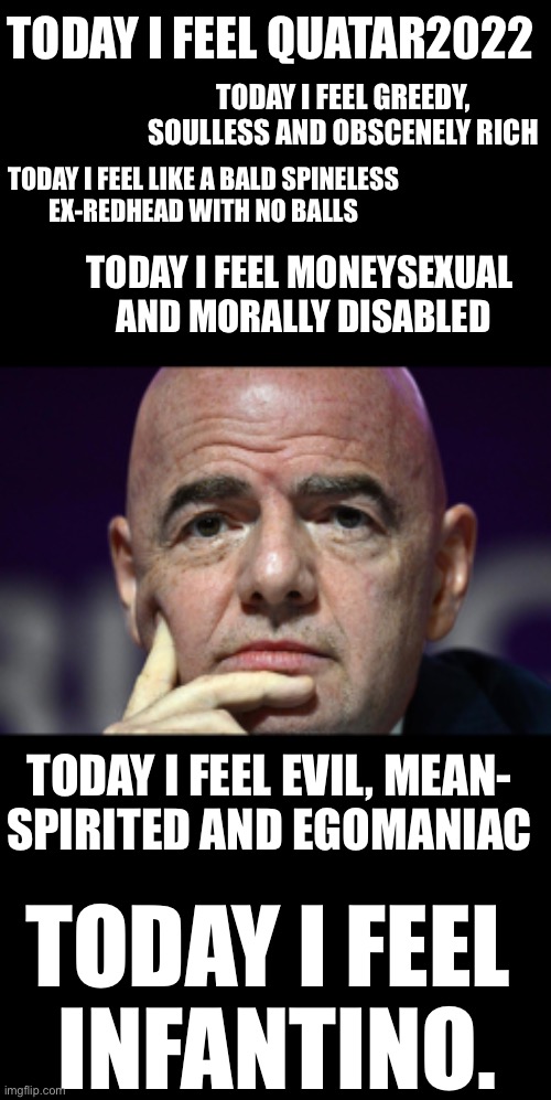 TODAY I FEEL QUATAR2022; TODAY I FEEL GREEDY, 
SOULLESS AND OBSCENELY RICH; TODAY I FEEL LIKE A BALD SPINELESS 
EX-REDHEAD WITH NO BALLS; TODAY I FEEL MONEYSEXUAL 
AND MORALLY DISABLED; TODAY I FEEL EVIL, MEAN-
SPIRITED AND EGOMANIAC; TODAY I FEEL 
INFANTINO. | made w/ Imgflip meme maker