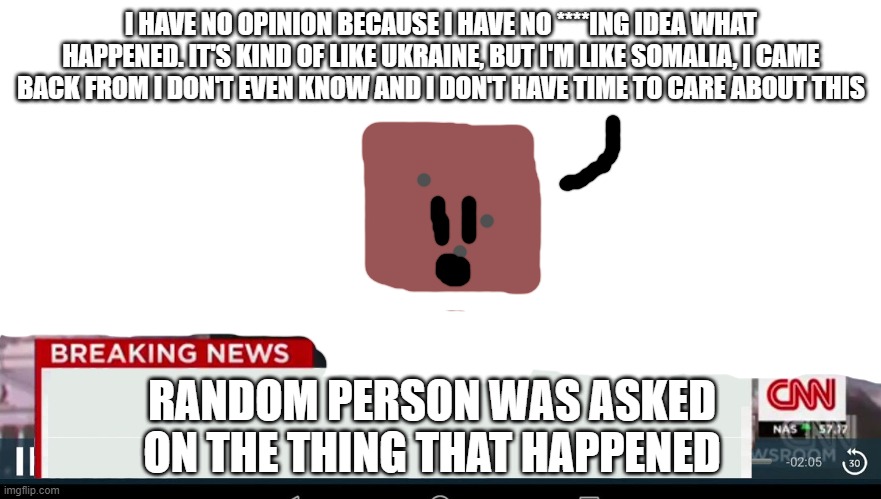 me right now | I HAVE NO OPINION BECAUSE I HAVE NO ****ING IDEA WHAT HAPPENED. IT'S KIND OF LIKE UKRAINE, BUT I'M LIKE SOMALIA, I CAME BACK FROM I DON'T EVEN KNOW AND I DON'T HAVE TIME TO CARE ABOUT THIS; RANDOM PERSON WAS ASKED ON THE THING THAT HAPPENED | image tagged in cnn breaking news template | made w/ Imgflip meme maker