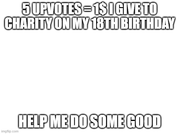 upvote me to help me do a good cause | 5 UPVOTES = 1$ I GIVE TO CHARITY ON MY 18TH BIRTHDAY; HELP ME DO SOME GOOD | image tagged in blank white template,charity,kindness,memes | made w/ Imgflip meme maker