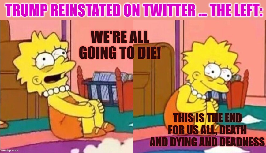 Twitter reality today | TRUMP REINSTATED ON TWITTER ... THE LEFT:; WE'RE ALL GOING TO DIE! THIS IS THE END FOR US ALL, DEATH AND DYING AND DEADNESS | image tagged in lisa simpson losing it,trump,musk,twitter | made w/ Imgflip meme maker