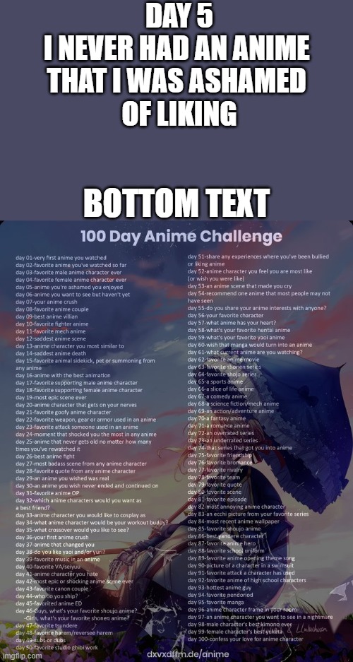 day 5 | DAY 5
I NEVER HAD AN ANIME 
THAT I WAS ASHAMED 
OF LIKING; BOTTOM TEXT | image tagged in 100 day anime challenge | made w/ Imgflip meme maker
