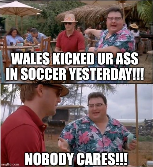 Jurassic Park No One Cares | WALES KICKED UR ASS IN SOCCER YESTERDAY!!! NOBODY CARES!!! | image tagged in jurassic park no one cares | made w/ Imgflip meme maker