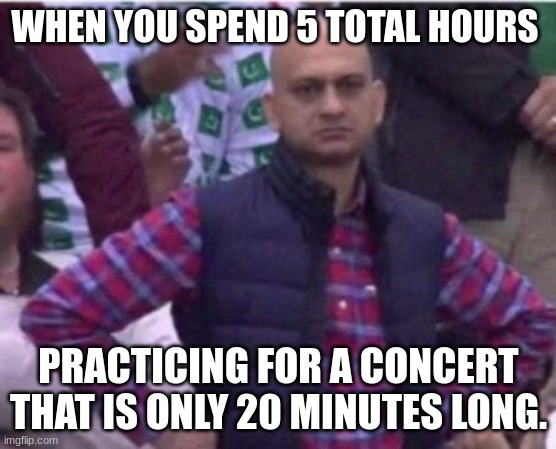 Upset | WHEN YOU SPEND 5 TOTAL HOURS; PRACTICING FOR A CONCERT THAT IS ONLY 20 MINUTES LONG. | image tagged in upset | made w/ Imgflip meme maker