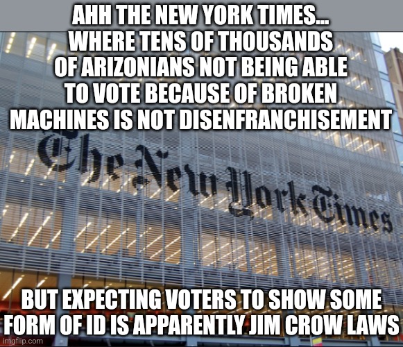 Rule 1 of fair elections.... they need to be fair. Crazy right? |  AHH THE NEW YORK TIMES... WHERE TENS OF THOUSANDS OF ARIZONIANS NOT BEING ABLE TO VOTE BECAUSE OF BROKEN MACHINES IS NOT DISENFRANCHISEMENT; BUT EXPECTING VOTERS TO SHOW SOME FORM OF ID IS APPARENTLY JIM CROW LAWS | image tagged in new york times,vote,arizona,cheating,democrats,liberal hypocrisy | made w/ Imgflip meme maker