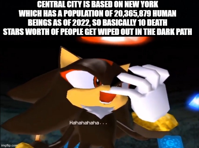 Shadow The Hedgehog is a dark game | CENTRAL CITY IS BASED ON NEW YORK WHICH HAS A POPULATION OF 20,365,879 HUMAN BEINGS AS OF 2022, SO BASICALLY 10 DEATH STARS WORTH OF PEOPLE GET WIPED OUT IN THE DARK PATH | image tagged in shadow the hedgehog laughs at your misery,shadow the hedgehog,sega,dark humor | made w/ Imgflip meme maker