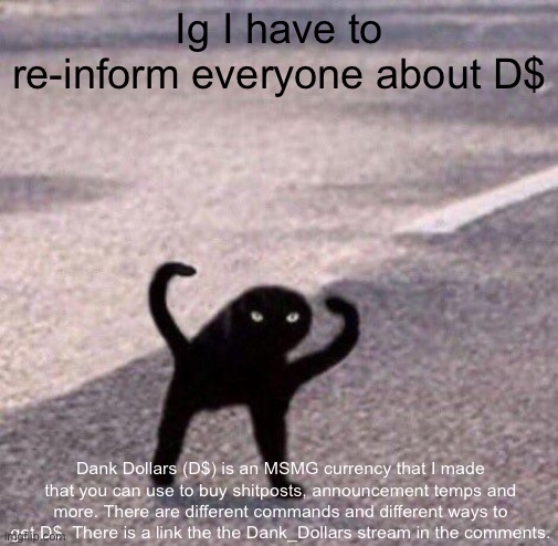 About D$ | Ig I have to re-inform everyone about D$; Dank Dollars (D$) is an MSMG currency that I made that you can use to buy shitposts, announcement temps and more. There are different commands and different ways to get D$. There is a link the the Dank_Dollars stream in the comments. | image tagged in cursed cat temp | made w/ Imgflip meme maker