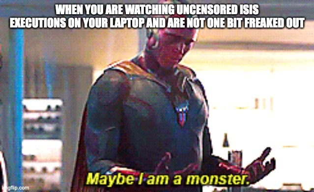 Maybe I am a monster | WHEN YOU ARE WATCHING UNCENSORED ISIS EXECUTIONS ON YOUR LAPTOP AND ARE NOT ONE BIT FREAKED OUT | image tagged in maybe i am a monster | made w/ Imgflip meme maker