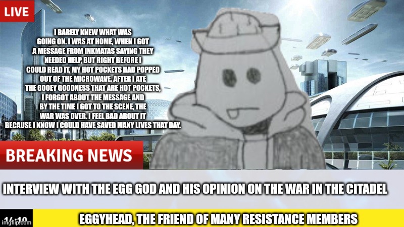 He's been to the citadel like twice, so he wouldn't know where to go | I BARELY KNEW WHAT WAS GOING ON. I WAS AT HOME, WHEN I GOT A MESSAGE FROM INKMATAS SAYING THEY NEEDED HELP, BUT RIGHT BEFORE I COULD READ IT, MY HOT POCKETS HAD POPPED OUT OF THE MICROWAVE. AFTER I ATE THE GOOEY GOODNESS THAT ARE HOT POCKETS, I FORGOT ABOUT THE MESSAGE AND BY THE TIME I GOT TO THE SCENE, THE WAR WAS OVER. I FEEL BAD ABOUT IT BECAUSE I KNOW I COULD HAVE SAVED MANY LIVES THAT DAY. INTERVIEW WITH THE EGG GOD AND HIS OPINION ON THE WAR IN THE CITADEL; EGGYHEAD, THE FRIEND OF MANY RESISTANCE MEMBERS | made w/ Imgflip meme maker