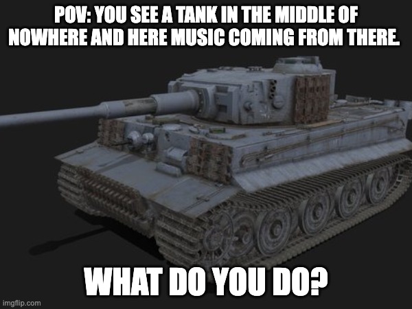 tank rp | POV: YOU SEE A TANK IN THE MIDDLE OF NOWHERE AND HERE MUSIC COMING FROM THERE. WHAT DO YOU DO? | made w/ Imgflip meme maker