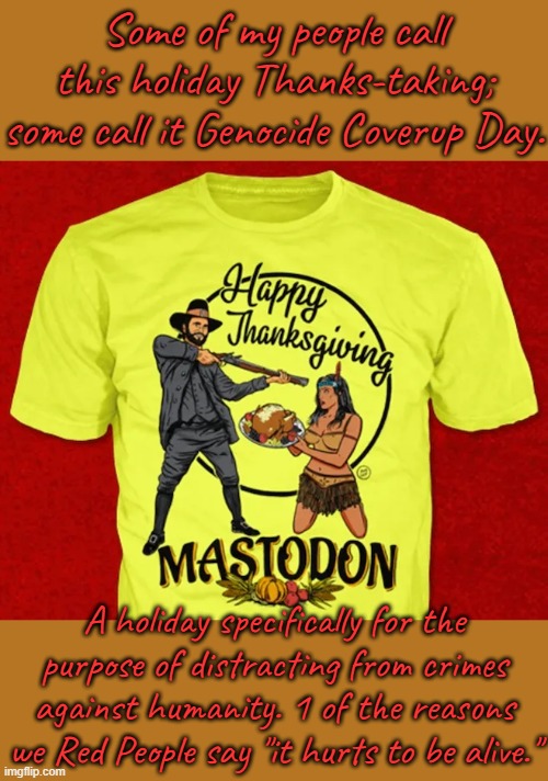 The band Mastodon got flamed for making this shirt, but it looks right to me. | Some of my people call this holiday Thanks-taking; some call it Genocide Coverup Day. A holiday specifically for the purpose of distracting from crimes against humanity. 1 of the reasons we Red People say "it hurts to be alive." | image tagged in thanksgiving is racist,native americans,fake history,passive aggressive racism | made w/ Imgflip meme maker